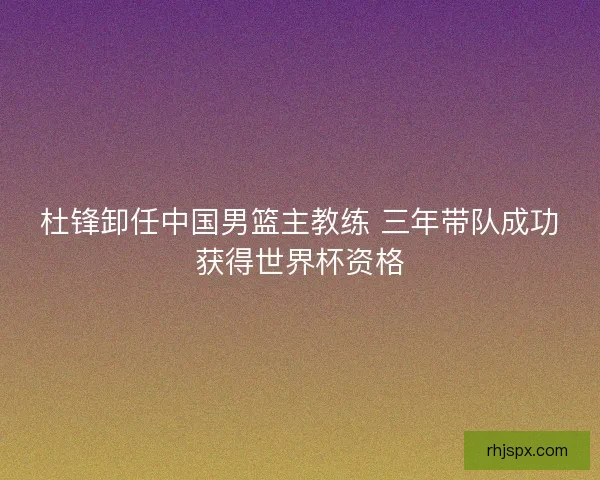 杜锋卸任中国男篮主教练 三年带队成功获得世界杯资格