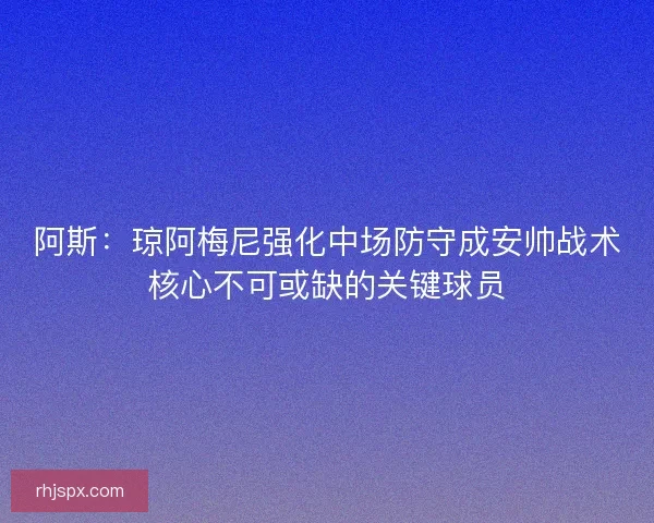 阿斯：琼阿梅尼强化中场防守成安帅战术核心不可或缺的关键球员