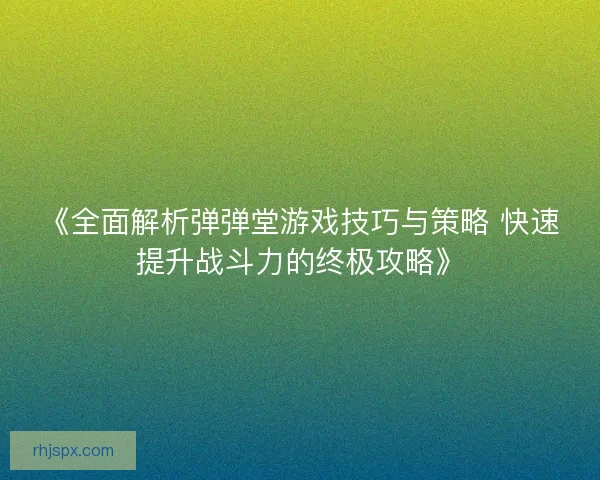 《全面解析弹弹堂游戏技巧与策略 快速提升战斗力的终极攻略》