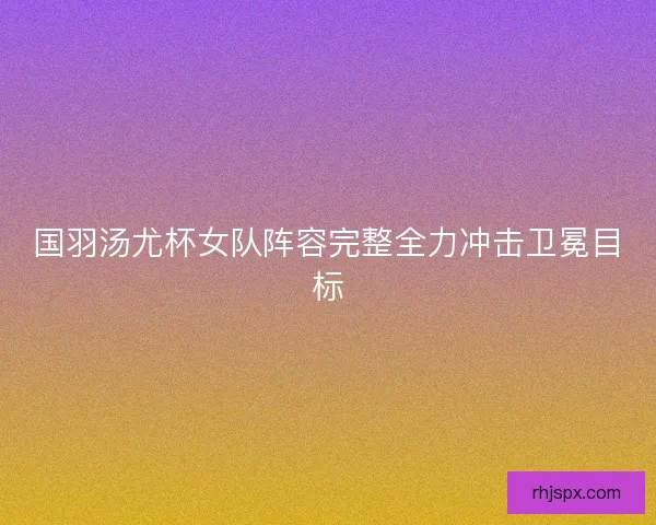 国羽汤尤杯女队阵容完整全力冲击卫冕目标